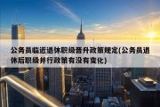 公务员临近退休职级晋升政策规定(公务员退休后职级并行政策有没有变化)