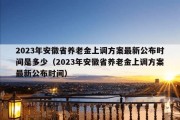 2023年安徽省养老金上调方案最新公布时间是多少（2023年安徽省养老金上调方案最新公布时间）