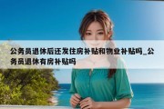 公务员退休后还发住房补贴和物业补贴吗_公务员退休有房补贴吗