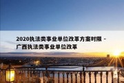 2020执法类事业单位改革方案时限 - 广西执法类事业单位改革