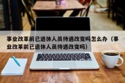 事业改革前已退休人员待遇改变吗怎么办（事业改革前已退休人员待遇改变吗）