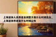 上海退休人员养老金调整方案什么时候出台_上海退休养老金什么时候公布