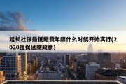 延长社保最低缴费年限什么时候开始实行(2020社保延缴政策)