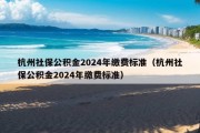 杭州社保公积金2024年缴费标准（杭州社保公积金2024年缴费标准）