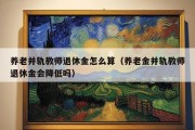 养老并轨教师退休金怎么算（养老金并轨教师退休金会降低吗）