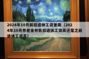 2024年10月前后退休工资差距（2024年10月养老金并轨后退休工资高还是之前退休工资高）