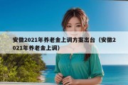 安徽2021年养老金上调方案出台（安徽2021年养老金上调）