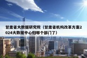 甘肃省大数据研究院（甘肃省机构改革方案2024大数据中心归哪个部门了）