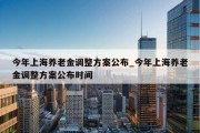 今年上海养老金调整方案公布_今年上海养老金调整方案公布时间