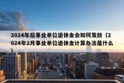 2024年后事业单位退休金会如何发放（2024年2月事业单位退休金计算办法是什么）