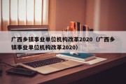 广西乡镇事业单位机构改革2020（广西乡镇事业单位机构改革2020）