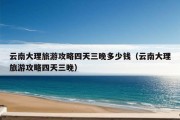 云南大理旅游攻略四天三晚多少钱（云南大理旅游攻略四天三晚）