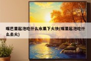 嘴巴里起泡吃什么水果下火快(嘴里起泡吃什么去火)