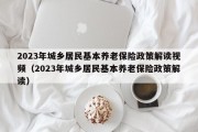 2023年城乡居民基本养老保险政策解读视频（2023年城乡居民基本养老保险政策解读）