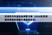 天津市今年退休金调整方案（2024年天津退休养老金调整方案最新消息）