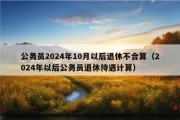 公务员2024年10月以后退休不合算（2024年以后公务员退休待遇计算）