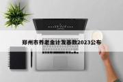 郑州市养老金计发基数2023公布