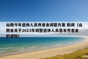 山西今年退休人员养老金调整方案 新闻（山西省关于2023年调整退休人员基本养老金的通知）