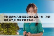 年龄到退休了,社保没交够怎么办广东（年龄到退休了,社保没交够怎么办）