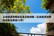 云南旅游攻略必去景点路线图（云南旅游攻略路线最佳路线15天）