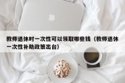 教师退休时一次性可以领取哪些钱（教师退休一次性补助政策出台）