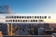 2024年后事业单位退休工资该怎么算（2024年事业单位退休工资降低了吗）