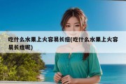 吃什么水果上火容易长痘(吃什么水果上火容易长痘呢)