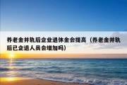 养老金并轨后企业退休金会提高（养老金并轨后已企退人员会增加吗）