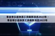 事业单位退休涨工资最新消息2023年 - 事业单位退休涨工资最新消息2023年