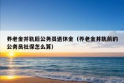 养老金并轨后公务员退休金（养老金并轨前的公务员社保怎么算）