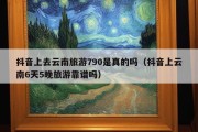 抖音上去云南旅游790是真的吗（抖音上云南6天5晚旅游靠谱吗）