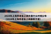 2024年上海养老金上调方案什么时候公布（2024年上海养老金上调最新方案）