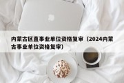 内蒙古区直事业单位资格复审（2024内蒙古事业单位资格复审）