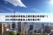 2023年四川养老金上调方案公布没有?（2023年四川养老金上调方案公布）