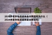 2024养老并轨后退休金会降低吗为什么（2024养老并轨后退休金会降低吗）