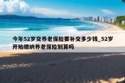 今年52岁交养老保险要补交多少钱_52岁开始缴纳养老保险划算吗