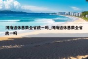 河南退休基数全省统一吗_河南退休基数全省统一吗