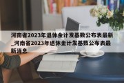 河南省2023年退休金计发基数公布表最新_河南省2023年退休金计发基数公布表最新消息