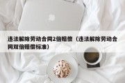 违法解除劳动合同2倍赔偿（违法解除劳动合同双倍赔偿标准）