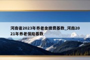 河南省2023年养老金缴费基数_河南2021年养老保险基数