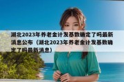 湖北2023年养老金计发基数确定了吗最新消息公布（湖北2023年养老金计发基数确定了吗最新消息）