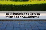 2024年并轨后企业退休金会跌吗(2024年社保并轨退休人员工资差距大吗)