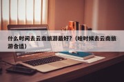 什么时间去云南旅游最好?（啥时候去云南旅游合适）