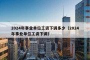 2024年事业单位工资下调多少（2024年事业单位工资下调）