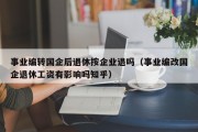 事业编转国企后退休按企业退吗（事业编改国企退休工资有影响吗知乎）