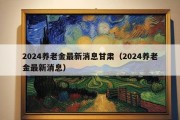 2024养老金最新消息甘肃（2024养老金最新消息）