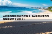 云南旅游攻略景点大全知乎（云南景点推荐旅游攻略必去景点图片）