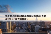 养老金上调2024最新方案公布时间(养老金2021上调方案最新)