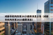 成都市机构改革2023最新消息公告（成都市机构改革2023最新消息）