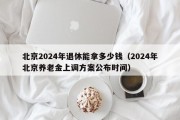 北京2024年退休能拿多少钱（2024年北京养老金上调方案公布时间）